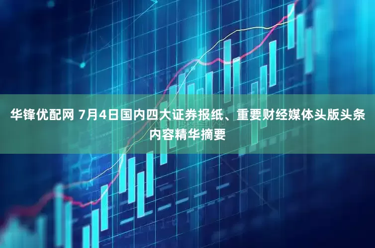 华锋优配网 7月4日国内四大证券报纸、重要财经媒体头版头条内容精华摘要