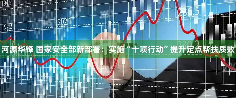 河源华锋 国家安全部新部署：实施“十项行动”提升定点帮扶质效