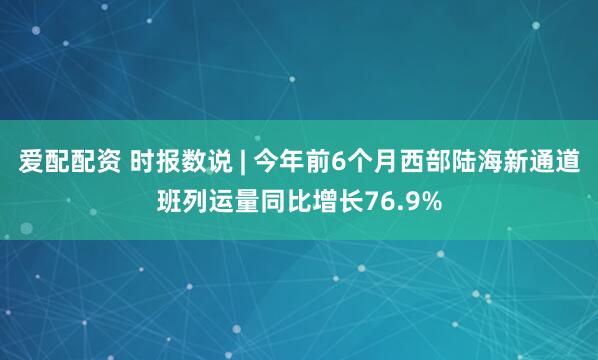 爱配配资 时报数说 | 今年前6个月西部陆海新通道班列运量同比增长76.9%