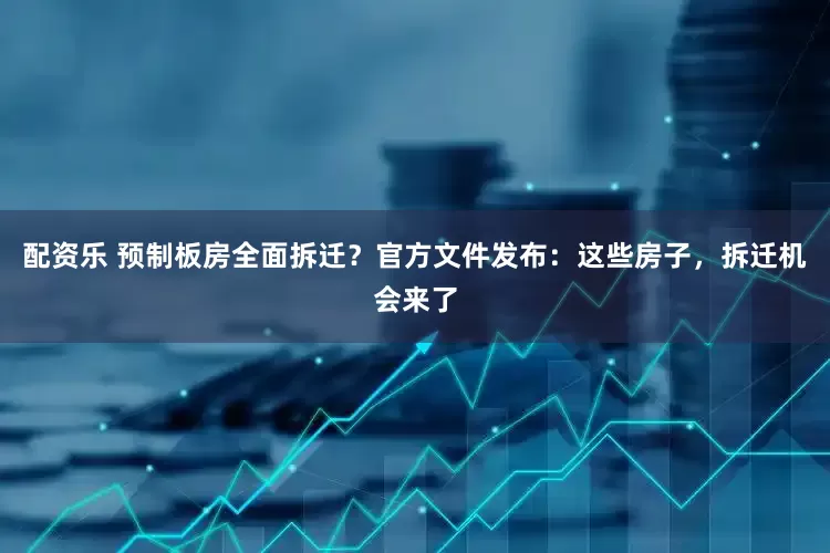 配资乐 预制板房全面拆迁？官方文件发布：这些房子，拆迁机会来了