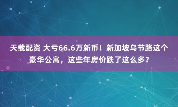 天载配资 大亏66.6万新币！新加坡乌节路这个豪华公寓，这些年房价跌了这么多？