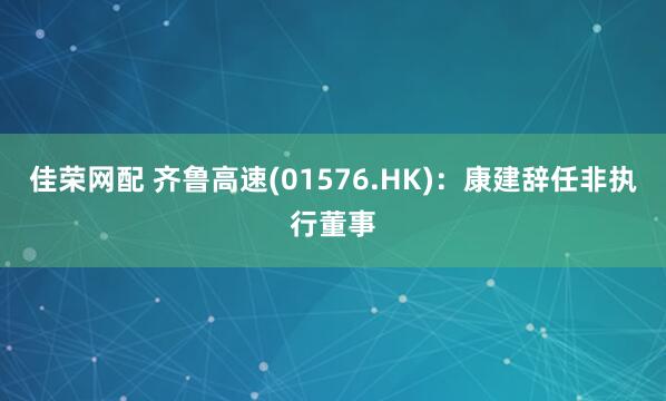 佳荣网配 齐鲁高速(01576.HK)：康建辞任非执行董事