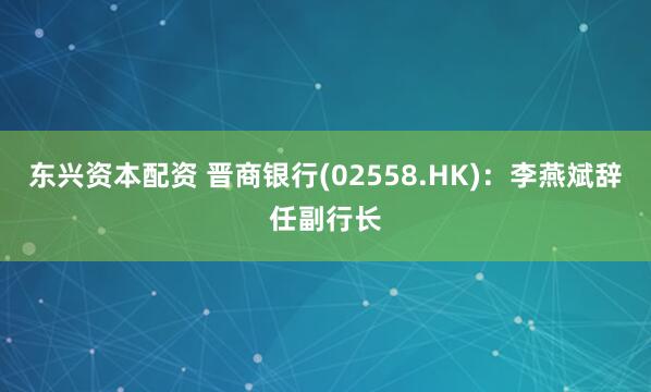 东兴资本配资 晋商银行(02558.HK)：李燕斌辞任副行长