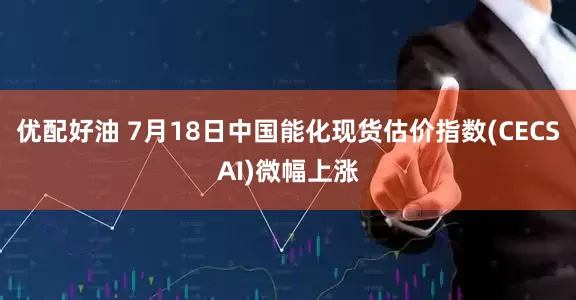 优配好油 7月18日中国能化现货估价指数(CECSAI)微幅上涨