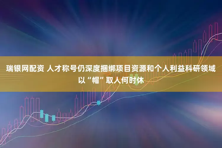 瑞银网配资 人才称号仍深度捆绑项目资源和个人利益科研领域以“帽”取人何时休
