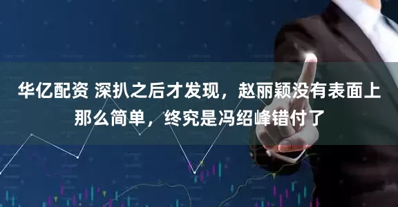华亿配资 深扒之后才发现，赵丽颖没有表面上那么简单，终究是冯绍峰错付了