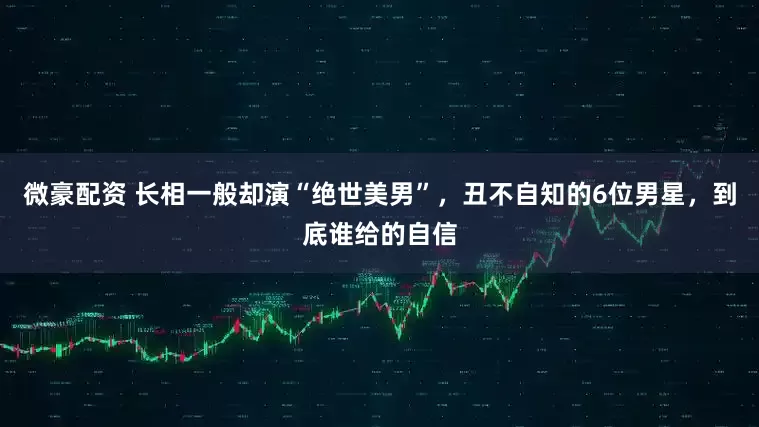 微豪配资 长相一般却演“绝世美男”，丑不自知的6位男星，到底谁给的自信