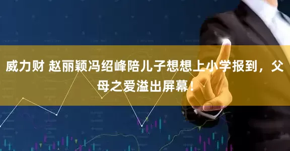威力财 赵丽颖冯绍峰陪儿子想想上小学报到，父母之爱溢出屏幕！