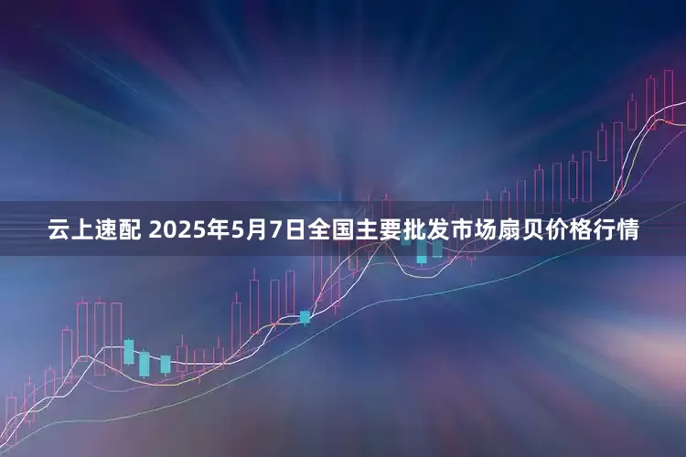 云上速配 2025年5月7日全国主要批发市场扇贝价格行情