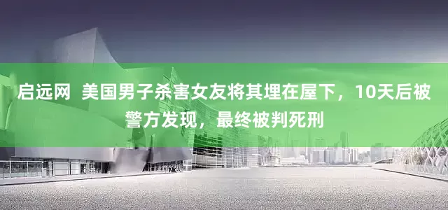 启远网  美国男子杀害女友将其埋在屋下，10天后被警方发现，最终被判死刑