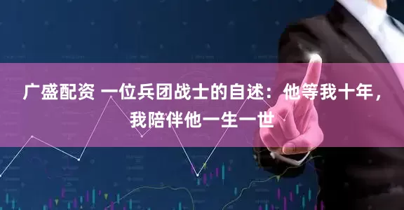 广盛配资 一位兵团战士的自述：他等我十年，我陪伴他一生一世