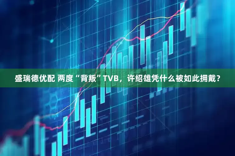 盛瑞德优配 两度“背叛”TVB，许绍雄凭什么被如此拥戴？