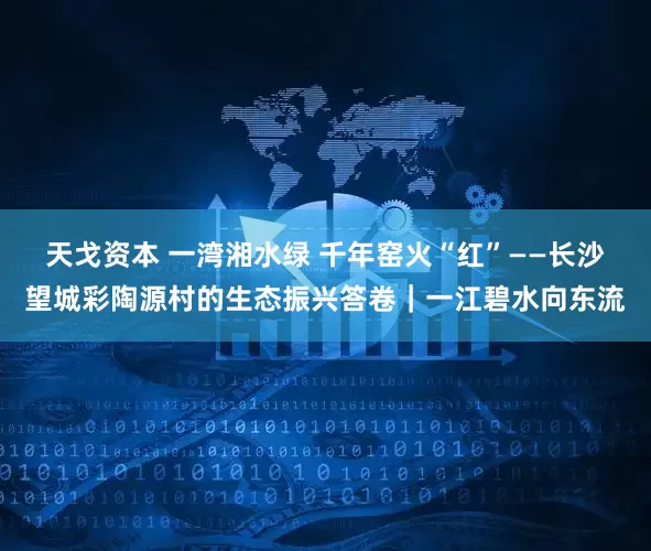 天戈资本 一湾湘水绿 千年窑火“红”——长沙望城彩陶源村的生态振兴答卷｜一江碧水向东流