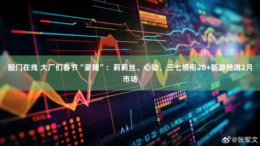 股门在线 大厂们春节“豪赌”：莉莉丝、心动、三七领衔20+新游抢滩2月市场