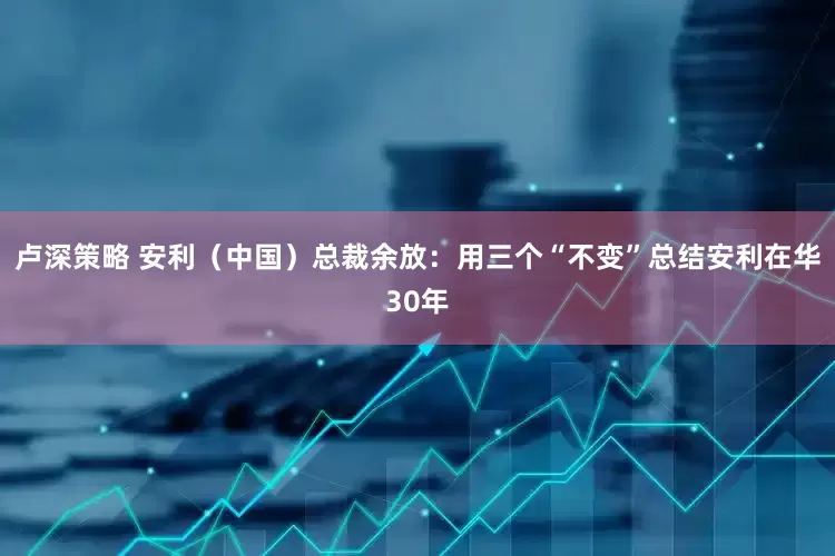 卢深策略 安利（中国）总裁余放：用三个“不变”总结安利在华30年