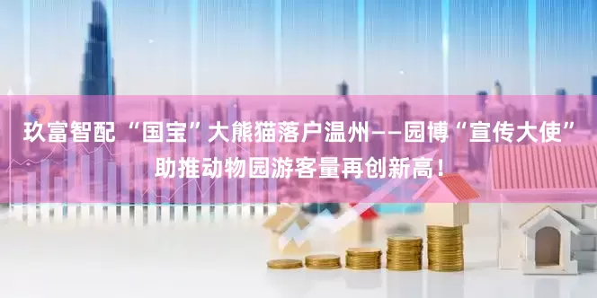 玖富智配 “国宝”大熊猫落户温州——园博“宣传大使”助推动物园游客量再创新高！