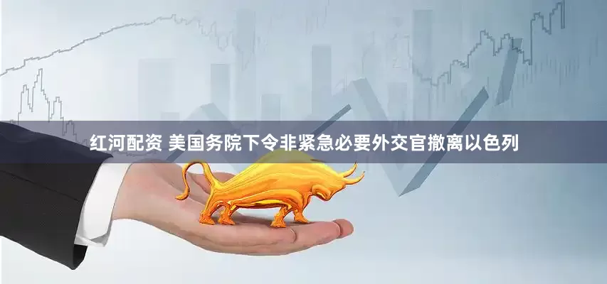 红河配资 美国务院下令非紧急必要外交官撤离以色列