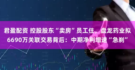 君盈配资 控股股东“卖房”员工住，盘龙药业拟6690万关联交易背后：中期净利增速“急刹”