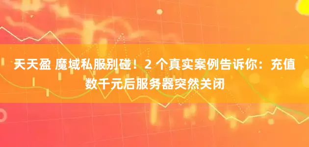 天天盈 魔域私服别碰！2 个真实案例告诉你：充值数千元后服务器突然关闭
