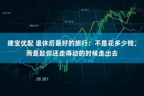 建宝优配 退休后最好的旅行：不是花多少钱，而是趁你还走得动的时候走出去